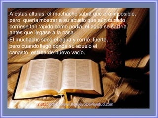 A estas alturas, el muchacho sabía que era imposible,
pero quería mostrar a su abuelo que aún cuando
corriese tan rápido como podía, el agua se saldría
antes que llegase a la casa.
El muchacho sacó el agua y corrió fuerte,
pero cuando llegó donde su abuelo el
canasto estaba de nuevo vacío.




           Visita: http://www.RenuevoDePlenitud.com
 
