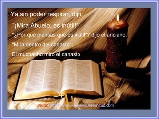 Ya sin poder respirar, dijo;
"¡Mira Abuelo, es inútil!"
"¿Por qué piensas que es inútil"? dijo el anciano,
"Mira dentro del canasto".
El muchacho miró el canasto




           Visita: http://www.RenuevoDePlenitud.com
 