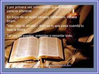 y por primera vez comprendió que el canasto
parecía diferente.
En lugar de un sucio canasto carbonero, estaba
limpio.
"Hijo –dijo el abuelo - esto es lo que pasa cuando tu
lees la Biblia.
Tal vez no puedes entender o recordar todo,




           Visita: http://www.RenuevoDePlenitud.com
 