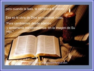 pero cuando la lees, te cambiará el interior.

Ésa es la obra de Dios en nuestras vidas.
“Para cambiarnos desde adentro
 y lentamente transformarnos en la imagen de Su
 Hijo."




            Visita: http://www.RenuevoDePlenitud.com
 