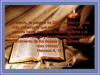 “En efecto, la palabra de DIOS es viva y eficaz,
   más penetrante que espada de doble filo, y
   penetra hasta donde se dividen el Alma y el
Espíritu, los huesos y los tuétanos, haciendo un
discernimiento de los deseos y los pensamientos
                  más íntimos”.
                  Hebreos 4, 12.


         Visita: http://www.RenuevoDePlenitud.com
 