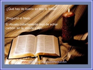 ¿Qué hay de bueno en leer la Biblia?


Preguntó el Nieto
El Abuelo calladamente dejó de echar
carbón en la estufa y dijo:




           Visita: http://www.RenuevoDePlenitud.com
 