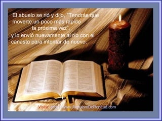 El abuelo se rió y dijo, "Tendrás que
moverte un poco más rápido
         la próxima vez”.
y lo envió nuevamente al río con el
canasto para intentar de nuevo.




           Visita: http://www.RenuevoDePlenitud.com
 