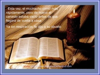 Esta vez, el muchacho corrió más
rápidamente, pero de nuevo el
canasto estaba vacío antes de que
llegara de vuelta a casa.
Ya sin respiración, le dijo a su abuelo




            Visita: http://www.RenuevoDePlenitud.com
 