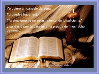 Yo quiero un canasto de agua.
Tu puedes hacer esto.
“Tu simplemente no estás intentando lo suficiente,"
y salió a la puerta para mirar la prueba del muchacho
de nuevo.




           Visita: http://www.RenuevoDePlenitud.com
 