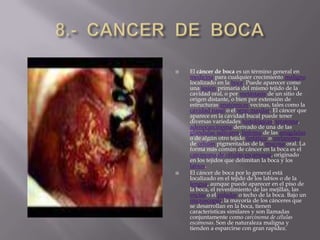 8.-  CANCER  DE  BOCAEl cáncer de boca es un término general en medicina para cualquier crecimiento maligno localizado en la boca. Puede aparecer como una lesión primaria del mismo tejido de la cavidad oral, o por metástasis de un sitio de origen distante, o bien por extensión de estructuras anatómicas vecinas, tales como la cavidad nasal o el seno maxilar. El cáncer que aparece en la cavidad bucal puede tener diversas variedades histológicas: teratoma, adenocarcinoma derivado de una de las glándulas salivares, linfoma de las amígdalas o de algún otro tejido linfático o melanoma de células pigmentadas de la mucosa oral. La forma más común de cáncer en la boca es el carcinoma de células escamosas, originado en los tejidos que delimitan la boca y los labios.El cáncer de boca por lo general está localizado en el tejido de los labios o de la lengua, aunque puede aparecer en el piso de la boca, el revestimiento de las mejillas, las encías o el paladar o techo de la boca. Bajo un microscopio, la mayoría de los cánceres que se desarrollan en la boca, tienen características similares y son llamadas conjuntamente como carcinoma de células escamosas. Son de naturaleza maligna y tienden a esparcirse con gran rapidez.