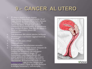 9.-  CANCER  AL UTEROEl útero o matriz es un órgano reproductor femenino importante. Es el lugar donde se desarrolla el bebé durante el embarazo. Existen muchos tipos de cáncer de útero. El tipo más común comienza en el endometrio, la membrana que recubre el útero. Este tipo de cáncer a veces se denomina cáncer del endometrio. Los síntomas del cáncer uterino incluyen:Hemorragia o secreción vaginal fuera de lo normal Dificultades para orinar Dolor pélvico Dolor durante las relaciones sexuales El cáncer uterino suele ocurrir después de la menopausia. La obesidad y la sustitución hormonal con estrógeno también aumentan el riesgo. El tratamiento varía dependiendo del estado general de su salud, del avance del cáncer y si las hormonas afectan su crecimiento. El tratamiento suele ser una histerectomía, que es una cirugía para extirpar el útero. Otras opciones incluyen la terapia hormonal y radioterapia. 