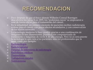 RECOMENDACIONPoco después de que el físico alemán Wilhelm Conrad Roentgen descubriera los rayos X en 1895, los "poderosos rayos" se empezaron a usar de forma eficaz para el tratamiento del cáncer.En la actualidad, un número creciente de pacientes reciben radioterapia exitosa para el cáncer, con pocos efectos secundarios, y con conservación de los tejidos normales.La tecnología moderna lo hace posible gracias a una combinación de imágenes en tres dimensiones, planificación computarizada de tratamiento y máquinas de rayos X de alta energía. Pero no es únicamente la tecnología lo que cura a los pacientes, sino los profesionales que la usan, como por ejemplo:RadioncólogosRadioterapeutasPersonal de enfermería de radioterapiaRadiofísicos médicosDosimetristasTrabajadores socialesNutricionistas