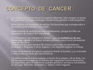 CONCEPTO  DE  CANCER :Las células cancerosas tienen un aspecto diferente, bien porque su forma ha cambiado o porque contengan núcleos más grandes o más pequeños.Estas células son incapaces de realizar las funciones que corresponden a las células pertenecientes a ese tejido.Generalmente se multiplican muy rápidamente, porque les falta un mecanismo de control del crecimiento. Con frecuencia, son inmaduras debido a que se multiplican de una forma muy rápida y no tienen tiempo suficiente para crecer plenamente antes de dividirse.Al formarse un gran número de células cancerosas, se amontonan, presionan o bloquean a otros órganos y les impiden realizar su trabajo.Como no se limitan al espacio originario donde se forman, y se extienden a otras zonas, se dicen que son invasivas.Tienden a emigrar a otros lugares, a través de la sangre o de la linfa. Las células que se encargan de la defensa del organismo suelen destruirlas, así separadas, pero si sobreviven pueden producir un nuevo crecimiento en un lugar diferente, metástasis, y dañar a otros órganos.