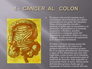 4.-  CANCER  AL   COLONEl cáncer colo-rectal consiste en el crecimiento descontrolado de células anormales en esa parte del intestino. Estas células pueden invadir y destruir el tejido que se encuentra a su alrededor. Si penetran en el torrente sanguíneo o linfático, pueden extenderse a cualquier parte del organismo y producir daños en otros órganos. A este proceso de expansión se le denomina metástasis.El colon y el recto forman parte del sistema digestivo. El colon es la primera sección de intestino grueso. En él se siguen absorbiendo nutrientes y agua de los alimentos que han sido ingeridos, como ocurre en el intestino delgado, y sirve de contenedor para el material de desecho. Este material va avanzando hasta el recto, última parte del intestino grueso, hasta que es expulsado al exterior a través del ano.