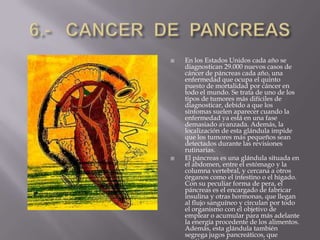 6.-   CANCER  DE  PANCREASEn los Estados Unidos cada año se diagnostican 29.000 nuevos casos de cáncer de páncreas cada año, una enfermedad que ocupa el quinto puesto de mortalidad por cáncer en todo el mundo. Se trata de uno de los tipos de tumores más difíciles de diagnosticar, debido a que los síntomas suelen aparecer cuando la enfermedad ya está en una fase demasiado avanzada. Además, la localización de esta glándula impide que los tumores más pequeños sean detectados durante las revisiones rutinarias. El páncreas es una glándula situada en el abdomen, entre el estómago y la columna vertebral, y cercana a otros órganos como el intestino o el hígado. Con su peculiar forma de pera, el páncreas es el encargado de fabricar insulina y otras hormonas, que llegan al flujo sanguíneo y circulan por todo el organismo con el objetivo de emplear o acumular para más adelante la energía procedente de los alimentos. Además, esta glándula también segrega jugos pancreáticos, que contienen enzimas necesarias para digerir la comida