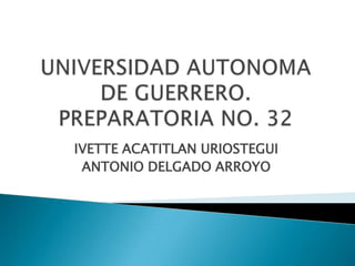 IVETTE ACATITLAN URIOSTEGUI ANTONIO DELGADO ARROYO UNIVERSIDAD AUTONOMA DE GUERRERO.PREPARATORIA NO. 32 
