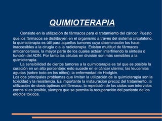 QUIMIOTERAPIA Consiste en la utilización de fármacos para el tratamiento del cáncer. Puesto que los fármacos se distribuyen en el organismo a través del sistema circulatorio, la quimioterapia es útil para aquellos tumores cuya diseminación los hace inaccesibles a la cirugía o a la radioterapia. Existen multitud de fármacos anticancerosos, la mayor parte de los cuales actúan interfiriendo la síntesis o función del ADN. Por tanto las células en división son más sensibles a la quimioterapia. La sensibilidad de ciertos tumores a la quimioterapia es tal que es posible la curación en un alto porcentaje: esto sucede en el cáncer uterino; las leucemias agudas (sobre todo en los niños); la enfermedad de Hodgkin. Los dos principales problemas que limitan la utilización de la quimioterapia son la toxicidad y la resistencia. Es importante la instauración precoz del tratamiento, la utilización de dosis óptimas del fármaco, la repetición de los ciclos con intervalos cortos si es posible, siempre que se permita la recuperación del paciente de los efectos tóxicos. 