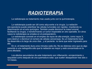 RADIOTERAPIA La radioterapia es tratamiento mas usado junto con la quimioterapia.  La radioterapia puede ser útil como adyuvante a la cirugía. La radiación  pre-operatoria puede esterilizar las células tumorales con rapidez, impidiendo su diseminación en el acto quirúrgico. También puede disminuir la masa tumoral facilitando la cirugía, o transformando un tumor inoperable en otro operable. En otros casos la radioterapia se emplea en el postoperatorio. La radioterapia consiste en el empleo de rayos de alta energía, como rayos X, para destruir o disminuir el número de células cancerosas. Es un tratamiento local. Se desarrolla a lo largo de unos días , y el paciente  no tiene que estar ingresado para ello. En sí, el tratamiento dura unos minutos cada día. No es doloroso sino que es algo parecido a una radiografía sólo que la radiación es mayor y está concentrada en la zona afectada. Los efectos secundarios de este tratamiento son inflamación, enrojecimiento y sequedad como después de una quemadura solar, que suelen desaparecer tras seis o 12 meses.  