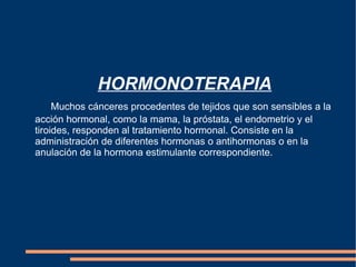   HORMONOTERAPIA Muchos cánceres procedentes de tejidos que son sensibles a la acción hormonal, como la mama, la próstata, el endometrio y el tiroides, responden al tratamiento hormonal. Consiste en la administración de diferentes hormonas o antihormonas o en la anulación de la hormona estimulante correspondiente. 