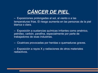 CÁNCER DE PIEL  –  Exposiciones prolongadas al sol, al viento o a las  temperaturas frías. El riesgo aumenta en las personas de la piel  blanca o clara. –  Exposición a sustancias químicas irritantes como arsénico,  petróleo, carbón, parafina, especialmente por parte de  trabajadores de esas industrias. –  Cicatrices provocadas por heridas o quemaduras graves. –  Exposición a rayos X y radiaciones de otros materiales  radiactivos.  