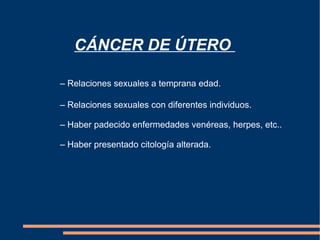 CÁNCER DE ÚTERO  – Relaciones sexuales a temprana edad. –  Relaciones sexuales con diferentes individuos. –  Haber padecido enfermedades venéreas, herpes, etc.. –  Haber presentado citología alterada.  