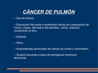 CÁNCER DE PULMÓN – Uso de tabaco. –  Exposición frecuente a ambientes donde los compuestos de  cromo, níquel, derivados del petróleo, uranio, arsénico  contaminen el aire.. –  Asbesto. –  Sílice. –  Antecedentes personales de cáncer de ovario o endometrio. –  Terapia frecuente a base de estrógenos (hormona  femenina).  