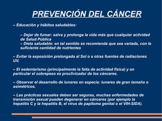   PREVENCIÓN DEL CÁNCER – Educación y hábitos saludables: –  Dejar de fumar: salva y prolonga la vida más que cualquier actividad  de Salud Pública –  Dieta saludable: en tal sentido se recomienda que sea variada, con la  suficiente cantidad de nutrientes –  Evitar la exposición prolongada al Sol o a otras fuentes de radiaciones UV. –  El sedentarismo (principalmente la falta de actividad física) y en particular el sobrepeso es proclivizador de los cánceres. – Observar el desarrollo de lunares en especia: lunares de gran tamaño o asimétricos. – Las prácticas sexuales deben ser seguras, muchas enfermedades de transmisión sexual pueden degenerar en cánceres (por ejemplo la hepatitis C y la hepatitis B, el virus de papiloma genital o el VIH-SIDA). 