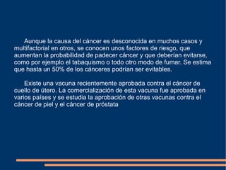 Aunque la causa del cáncer es desconocida en muchos casos y multifactorial en otros, se conocen unos factores de riesgo, que aumentan la probabilidad de padecer cáncer y que deberían evitarse, como por ejemplo el tabaquismo o todo otro modo de fumar. Se estima que hasta un 50% de los cánceres podrían ser evitables. Existe una vacuna recientemente aprobada contra el cáncer de cuello de útero. La comercialización de esta vacuna fue aprobada en varios países y se estudia la aprobación de otras vacunas contra el cáncer de piel y el cáncer de próstata 