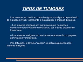 TIPOS DE TUMORES Los tumores se clasifican como benignos o malignos dependiendo de si pueden invadir localmente o metastatizar a órganos distantes.  – Los tumores benignos son los tumores que no pueden  diseminarse por invasión o metástasis; por lo tanto crecen sólo  localmente.  – Los tumores malignos son los tumores capaces de propagarse  por invasión y metástasis.  Por definición, el término "cáncer" se aplica solamente a los tumores malignos. 