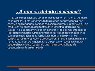 ¿A que es debido el cáncer? El cáncer es causado por anormalidades en el material genético de las células. Estas anormalidades pueden ser provocadas por agentes cancerígenos, como la radiación (ionizante, ultravioleta..) de productos químicos (procedentes de la industria, del humo del tabaco, y de la contaminación en general) o de agentes infecciosos (helicobacter pylori). Otras anormalidades genéticas cancerígenas son adquiridas durante la replicación normal del ADN, al no corregirse los errores que se producen durante la misma, o bien son heredadas, y por consiguiente, se presentan en todas las células desde el nacimiento (causando una mayor probabilidad de desencadenar la enfermedad).  