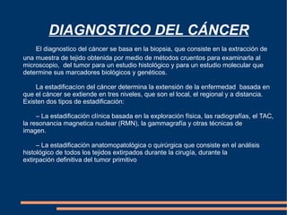 DIAGNOSTICO DEL CÁNCER El diagnostico del cáncer se basa en la biopsia, que consiste en la extracción de una muestra de tejido obtenida por medio de métodos cruentos para examinarla al microscopio,  del tumor para un estudio histológico y para un estudio molecular que determine sus marcadores biológicos y genéticos. La estadificacíon del cáncer determina la extensión de la enfermedad  basada en que el cáncer se extiende en tres niveles, que son el local, el regional y a distancia. Existen dos tipos de estadificación:  – La estadificación clínica basada en la exploración física, las radiografías, el TAC,  la resonancia magnetica nuclear (RMN), la gammagrafía y otras técnicas de  imagen. – La estadificación anatomopatológica o quirúrgica que consiste en el análisis  histológico de todos los tejidos extirpados durante la cirugía, durante la    extirpación definitiva del tumor primitivo 