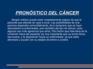   PRONÓSTICO DEL CÁNCER Ningún médico puede estar completamente seguro de que el paciente que atiende se vaya a curar. Las posibilidades de una persona dependen primordialmente, de lo temprano que se haya descubierto la enfermedad, pero también del tipo de cáncer, pues algunos son más agresivos que otros. Otro factor que interviene es la condición física del paciente; es muy importante que su forma física sea buena, y la disposición hacia su enfermedad, ya que debe afrontarla y ayudar con su estado de ánimo a curarla. 