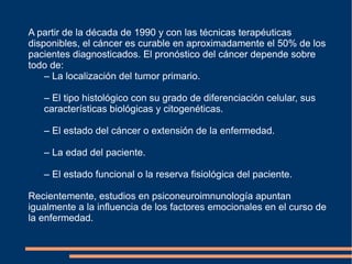 A partir de la década de 1990 y con las técnicas terapéuticas disponibles, el cáncer es curable en aproximadamente el 50% de los pacientes diagnosticados. El pronóstico del cáncer depende sobre todo de: –  La localización del tumor primario.  –  El tipo histológico con su grado de diferenciación celular, sus  características biológicas y citogenéticas.  –  El estado del cáncer o extensión de la enfermedad.  –  La edad del paciente.  –  El estado funcional o la reserva fisiológica del paciente.  Recientemente, estudios en psiconeuroimnunología apuntan igualmente a la influencia de los factores emocionales en el curso de la enfermedad. 