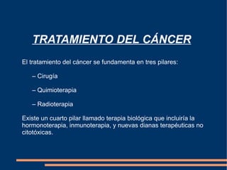 TRATAMIENTO DEL CÁNCER El  tratamiento   del   cáncer   se   fundamenta  en  tres   pilares :  –  Cirugía   –  Quimioterapia   –  Radioterapia Existe un cuarto pilar llamado terapia biológica que incluiría la hormonoterapia, inmunoterapia, y nuevas dianas terapéuticas no citotóxicas. 