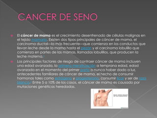 CANCER DE SENOEl cáncer de mama es el crecimiento desenfrenado de células malignas en el tejido mamario. Existen dos tipos principales de cáncer de mama, el carcinoma ductal—la más frecuente—que comienza en los conductos que llevan leche desde la mama hasta el pezón y el carcinoma lobulillo que comienza en partes de las mamas, llamadas lobulillos, que producen la leche materna.1Los principales factores de riesgo de contraer cáncer de mama incluyen una edad avanzada, la primera menstruación a temprana edad, edad avanzada en el momento del primer parto o nunca haber dado a luz, antecedentes familiares de cáncer de mama, el hecho de consumir hormonas tales como estrógeno y progesterona, consumir licor y ser de raza blanca.2 Entre 5 a 10% de los casos, el cáncer de mama es causado por mutaciones genéticas heredadas.