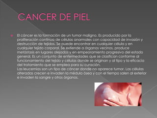 CANCER DE PIELEl cáncer es la formación de un tumor maligno. Es producido por la proliferación continua de células anormales con capacidad de invasión y destrucción de tejidos. Se puede encontrar en cualquier célula y en cualquier tejido corporal. Se extiende a órganos vecinos, produce metástasis en lugares alejados y en empeoramiento progresivo del estado general. Es un conjunto de enfermedades que se clasifican conforme al funcionamiento del tejido y células donde se originan y al tipo y la eficacia del tratamiento que se emplea para su curación.Las leucemias son un tipo de cáncer donde no aparece tumor. Las células alteradas crecen e invaden la médula ósea y con el tiempo salen al exterior e invaden la sangre y otros órganos.