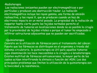-Radioterapia
 Las radiaciones ionizantes pueden ser electromagnéticas o por
partículas y producen una destrucción tisular. La radiación
electromagnética incluye los rayos gamma, una forma de emisión
radioactiva, y los rayos X, que se producen cuando un haz de
electrones impacta en un metal pesado. La propiedad de la radiación de
respetar hasta cierto punto los tejidos normales permite el
tratamiento de tumores en localizaciones donde no es posible la cirugía
por la proximidad de tejidos vitales o porque el tumor ha empezado a
infiltrar estructuras adyacentes que no pueden ser sacrificadas.

 -Quimioterapia
Consiste en la utilización de fármacos para el tratamiento del cáncer.
Puesto que los fármacos se distribuyen en el organismo a través del
sistema circulatorio, la quimioterapia es útil para aquellos tumores
cuya diseminación los hace inaccesibles a la cirugía o a laradioterapia.
Existen multitud de fármacos anticancerosos, la mayor parte de los
cuales actúan interfiriendo la síntesis o función del ADN. Los dos
principales problemas que limitan la utilización de la quimioterapia son
la toxicidad y la resistencia..
 