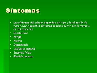 Síntomas
 Los síntomas del cáncer dependen del tipo y localización de
  tumor. Los siguientes síntomas pueden ocurrir con la mayoría
  de los cánceres:
 Escalofríos
 Fatiga
 Fiebre
 Inapetencia
 Malestar general
 Sudores fríos
 Pérdida de peso
 