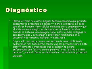 Diagnóstico
  Hasta la fecha no existe ninguna técnica conocida que permita
   descartar la presencia de cáncer y menos la biopsia. Se sabe
   que el ser humano tiene células malignas en su organismo y que
   el sistema inmunológico se deshace normalmente de ellas.
   Cuando el sistema inmunológico falla, éstas células malignas no
   son destruidas y comienzan a proliferar terminando en el
   desarrollo de tumores malignos y metástasis.
  Es por ello que las personas que sufren de salud deficiente
   desarrollan más fácilmente cáncer que las personas sanas. Está
   científicamente comprobado que el cáncer no es una
   enfermedad que "exista en una persona" o no "exista en otra
   persona", pues el cáncer se desarrolla en estadios de gravedad
   variable. 
 