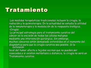 Tratamiento
 Las medidas terapéuticas tradicionales incluyen la cirugía, la
radiación y la quimioterapia. En la actualidad se estudia la utilidad
de la inmunoterapia y la modulación de la respuesta biológica.
-Cirugía:
 La principal estrategia para el tratamiento curativo del
cáncer es la excisión de todas las células malignas
mediante una intervención quirúrgica. Sin embargo,
muchos cánceres están demasiado extendidos en el momento del
diagnóstico para que la cirugía curativa sea posible. Si la
   extensión
local del tumor afecta a tejidos vecinos que no pueden ser
resecados,o si existen metástasis a distancia, la cirugía no será un
Tratamiento curativo.
 