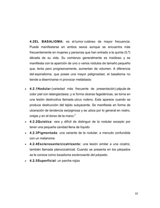 10
4.2EL BASALIOMA: es el tumor cutáneo de mayor frecuencia.
Puede manifestarse en ambos sexos aunque se encuentra más
frecuentemente en mujeres y personas que han entrado a la quinta (5.ª)
década de su vida. Su comienzo generalmente es insidioso y se
manifiesta con la aparición de uno o varios nódulos de tamaño pequeño
que, lenta pero progresivamente, aumentan de volumen. A diferencia
del espinalioma, que posee una mayor peligrosidad, el basalioma no
tiende a diseminarse ni provocar metástasis:
 4.2.1Nodular:(variedad más frecuente de presentación) pápula de
color piel con telangiectasia; y si forma úlceras fagedénicas, se torna en
una lesión destructiva llamada ulcus rodens. Esta aparece cuando se
produce destrucción del tejido subyacente. Se manifiesta en forma de
ulceración de tendencia serpiginosa y se ubica por lo general en rostro,
orejas y en el dorso de la mano.2
 4.2.2Quística: rara y difícil de distinguir de la nodular excepto por
tener una pequeña cavidad llena de líquido
 4.2.3Pigmentada: una variante de la nodular, a menudo confundida
con un melanoma
 4.2.4Esclerosante/cicatrizante: una lesión similar a una cicatriz,
también llamada planocicatricial. Cuando se presenta en los párpados
se le conoce como basalioma esclerosante del párpado.
 4.2.5Superficial: un parche rojizo
 
