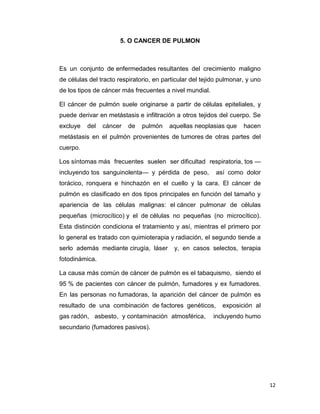 12
5. O CANCER DE PULMON
Es un conjunto de enfermedades resultantes del crecimiento maligno
de células del tracto respiratorio, en particular del tejido pulmonar, y uno
de los tipos de cáncer más frecuentes a nivel mundial.
El cáncer de pulmón suele originarse a partir de células epiteliales, y
puede derivar en metástasis e infiltración a otros tejidos del cuerpo. Se
excluye del cáncer de pulmón aquellas neoplasias que hacen
metástasis en el pulmón provenientes de tumores de otras partes del
cuerpo.
Los síntomas más frecuentes suelen ser dificultad respiratoria, tos —
incluyendo tos sanguinolenta— y pérdida de peso, así como dolor
torácico, ronquera e hinchazón en el cuello y la cara. El cáncer de
pulmón es clasificado en dos tipos principales en función del tamaño y
apariencia de las células malignas: el cáncer pulmonar de células
pequeñas (microcítico) y el de células no pequeñas (no microcítico).
Esta distinción condiciona el tratamiento y así, mientras el primero por
lo general es tratado con quimioterapia y radiación, el segundo tiende a
serlo además mediante cirugía, láser y, en casos selectos, terapia
fotodinámica.
La causa más común de cáncer de pulmón es el tabaquismo, siendo el
95 % de pacientes con cáncer de pulmón, fumadores y ex fumadores.
En las personas no fumadoras, la aparición del cáncer de pulmón es
resultado de una combinación de factores genéticos, exposición al
gas radón, asbesto, y contaminación atmosférica, incluyendo humo
secundario (fumadores pasivos).
 
