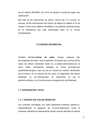 15
usa el método BI-RADS, con el fin de decidir la conducta según esa
clasificación.
Del total de los carcinomas de mama, menos del 1 % ocurren en
varones. El Día Internacional del Cáncer de Mama se celebra el 19 de
octubre,3
tiene como objetivo sensibilizar a la población general acerca
de la importancia que esta enfermedad tiene en el mundo
industrializado.
7.0 CANCER COLORECTAL
También llamado cáncer de colon, incluye cualquier tipo
de neoplasias del colon, recto y apéndice. Se piensa que muchos de los
casos de cáncer colorrectal nacen de un pólipo adenomatoso en el
colon. Estos crecimientos celulares en forma de hongo son
usualmente benignos, pero de vez en cuando se vuelven cancerosos
con el tiempo. En la mayoría de los casos, el diagnóstico del cáncer
localizado es por colonoscopia. El tratamiento es por lo
general quirúrgico, y en muchos casos es seguido por quimioterapia.
7.1 DIFERENNTES TIPOS
7.1.1 CÁNCER DE COLON DERECHO
Los síntomas principales son dolor abdominal, síndrome anémico y,
ocasionalmente, la palpación de un tumor abdominal. Como el
contenido intestinal es relativamente líquido cuando atraviesa la válvula
 