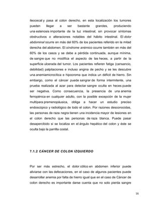 16
ileocecal y pasa al colon derecho, en esta localización los tumores
pueden llegar a ser bastante grandes, produciendo
una estenosis importante de la luz intestinal, sin provocar síntomas
obstructivos o alteraciones notables del hábito intestinal. El dolor
abdominal ocurre en más del 60% de los pacientes referido en la mitad
derecha del abdomen. El síndrome anémico ocurre también en más del
60% de los casos y se debe a pérdida continuada, aunque mínima,
de sangre que no modifica el aspecto de las heces, a partir de la
superficie ulcerada del tumor. Los pacientes refieren fatiga (cansancio,
debilidad) palpitaciones e incluso angina de pecho y se les descubre
una anemiamicrocítica e hipocroma que indica un déficit de hierro. Sin
embargo, como el cáncer puede sangrar de forma intermitente, una
prueba realizada al azar para detectar sangre oculta en heces puede
ser negativa. Como consecuencia, la presencia de una anemia
ferropénica en cualquier adulto, con la posible excepción de la mujer
multípara premenopáusica, obliga a hacer un estudio preciso
endoscópico y radiológico de todo el colon. Por razones desconocidas,
las personas de raza negra tienen una incidencia mayor de lesiones en
el colon derecho que las personas de raza blanca. Puede pasar
desapercibido si se localiza en el ángulo hepático del colon y éste se
oculta bajo la parrilla costal.
7.1.2 CÁNCER DE COLON IZQUIERDO
Por ser más estrecho, el dolor cólico en abdomen inferior puede
aliviarse con las defecaciones, en el caso de algunos pacientes puede
desarrollar anemia por falta de hierro igual que en el caso de Cáncer de
colon derecho es importante darse cuenta que no solo pierda sangre
 