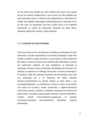 17
por las heces sino también por otros orificios del cuerpo como puede
ser por los orificios nasales(nariz) o por la boca. Es más probable que
estos pacientes noten un cambio en las defecaciones y eliminación de
sangre roja brillante (rectorragia) condicionados por la reducción de la
luz del colon. El crecimiento del tumor puede ocluir la luz intestinal
provocando un cuadro de obstrucción intestinal con dolor cólico,
distensión abdominal, vómitos y cierre intestinal.
7.1.3 CÁNCER DE RECTOSIGMA
Como las heces se van concentrando a medida que atraviesan el colon
transverso y el colon descendente, los tumores localizados a este nivel
tienden a impedir su paso al exterior, lo que origina un dolor abdominal
tipo cólico, a veces con obstrucción intestinal (ileo obstructivo) e incluso
con perforación intestinal. En esta localización es frecuente la
rectorragia, tenesmo rectal y disminución del diámetro de las heces. Sin
embargo, la anemia es un hallazgo infrecuente. A veces la rectorragia y
el tenesmo rectal son síntomas frecuentes de hemorroides, pero ante
una rectorragia con o sin trastornos del hábito intestinal
(diarrea o estreñimiento) es preciso realizar un tacto rectal y una
proctosigmoidoscopia. La uretritisocurre cuando el tumor se encuentra
muy cerca de la uretra y puede comprimirla y originar infecciones
recurrentes urinarias. Cuando su extensión sobrepasa los límites de la
pared rectal, el paciente puede aquejar síntomas urinarios atribuibles a
invasión vesical como hematuria y polaquiuria. Si aparece
una fístula rectovesical hay neumaturia e infecciones urinarias
recidivantes.
 