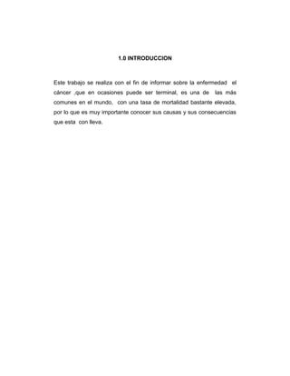 1.0 INTRODUCCION
Este trabajo se realiza con el fin de informar sobre la enfermedad el
cáncer ,que en ocasiones puede ser terminal, es una de las más
comunes en el mundo, con una tasa de mortalidad bastante elevada,
por lo que es muy importante conocer sus causas y sus consecuencias
que esta con lleva.
 