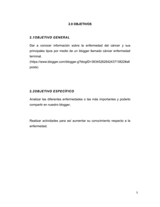 5
2.0 OBJETIVOS
2.1OBJETIVO GENERAL
Dar a conocer información sobre la enfermedad del cáncer y sus
principales tipos por medio de un blogger llamado cáncer enfermedad
terminal.
(https://www.blogger.com/blogger.g?blogID=3634526264243713822#all
posts)
2.2OBJETIVO ESPECÍFICO
Analizar las diferentes enfermedades o las más importantes y poderlo
compartir en nuestro blogger.
Realizar actividades para así aumentar su conocimiento respecto a la
enfermedad.
 