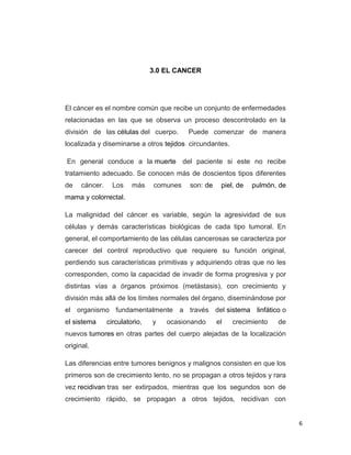 6
3.0 EL CANCER
El cáncer es el nombre común que recibe un conjunto de enfermedades
relacionadas en las que se observa un proceso descontrolado en la
división de las células del cuerpo. Puede comenzar de manera
localizada y diseminarse a otros tejidos circundantes.
En general conduce a la muerte del paciente si este no recibe
tratamiento adecuado. Se conocen más de doscientos tipos diferentes
de cáncer. Los más comunes son: de piel, de pulmón, de
mama y colorrectal.
La malignidad del cáncer es variable, según la agresividad de sus
células y demás características biológicas de cada tipo tumoral. En
general, el comportamiento de las células cancerosas se caracteriza por
carecer del control reproductivo que requiere su función original,
perdiendo sus características primitivas y adquiriendo otras que no les
corresponden, como la capacidad de invadir de forma progresiva y por
distintas vías a órganos próximos (metástasis), con crecimiento y
división más allá de los límites normales del órgano, diseminándose por
el organismo fundamentalmente a través del sistema linfático o
el sistema circulatorio, y ocasionando el crecimiento de
nuevos tumores en otras partes del cuerpo alejadas de la localización
original.
Las diferencias entre tumores benignos y malignos consisten en que los
primeros son de crecimiento lento, no se propagan a otros tejidos y rara
vez recidivan tras ser extirpados, mientras que los segundos son de
crecimiento rápido, se propagan a otros tejidos, recidivan con
 