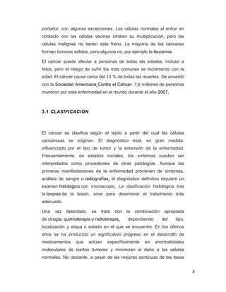 8
portador, con algunas excepciones. Las células normales al entrar en
contacto con las células vecinas inhiben su multiplicación, pero las
células malignas no tienen este freno. La mayoría de los cánceres
forman tumores sólidos, pero algunos no, por ejemplo la leucemia.
El cáncer puede afectar a personas de todas las edades, incluso a
fetos, pero el riesgo de sufrir los más comunes se incrementa con la
edad. El cáncer causa cerca del 13 % de todas las muertes. De acuerdo
con la Sociedad Americana Contra el Cáncer, 7,6 millones de personas
murieron por esta enfermedad en el mundo durante el año 2007.
3.1 CLASIFICACION
El cáncer se clasifica según el tejido a partir del cual las células
cancerosas se originan. El diagnóstico está, en gran medida,
influenciado por el tipo de tumor y la extensión de la enfermedad.
Frecuentemente, en estados iniciales, los síntomas pueden ser
interpretados como procedentes de otras patologías. Aunque las
primeras manifestaciones de la enfermedad provienen de síntomas,
análisis de sangre o radiografías, el diagnóstico definitivo requiere un
examen histológico con microscopio. La clasificación histológica tras
la biopsia de la lesión, sirve para determinar el tratamiento más
adecuado.
Una vez detectado, se trata con la combinación apropiada
de cirugía, quimioterapia y radioterapia, dependiendo del tipo,
localización y etapa o estado en el que se encuentre. En los últimos
años se ha producido un significativo progreso en el desarrollo de
medicamentos que actúan específicamente en anormalidades
moleculares de ciertos tumores y minimizan el daño a las células
normales. No obstante, a pesar de las mejoras continuas de las tasas
 