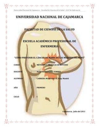 -165736-4445UNIVERSIDAD NACIONAL DE CAJAMARCA<br />FACULTAD DE CIENCIAS DE LA SALUD<br />ESCUELA ACADÉMICO PROFESIONAL DE ENFERMERIA<br />“CÓMO PREVENIR EL CÁNCER DE MAMA EN LAS MUJERES DEL PERÚ”<br />CURSO:MÉTODOS Y TÉCNICAS DE ESTUDIO<br />DOCENTE:ALEX HERNÁNDEZ TORRES<br />ALUMNOS:     CABRERA MANOSALVA, Fany Madeli<br />AÑO: PRIMERO<br />CICLO:I<br />                         <br />      Cajamarca,  Julio del 2011<br />DEDICATORIA<br />El esfuerzo y la dedicación que he  puesto en este trabajo de investigación, va con mucho cariño a mis padres cuyo afecto y comprensión ha sido mi fuerza para poder realizar  este trabajo.<br />También  dedico este trabajo a todas las mujeres que aun no han sido informadas sobre esta peligrosa enfermedad, y a su vez a las mujeres que, abrigan una esperanza en su lucha contra esta enfermedad.<br />La Alumna<br />AGRADECIMIENTO<br />En primer lugar, deseo expresar  mi  más profundo agradecimiento a mi hermano Wilson Cabrera Manosalva,  no solo por su paciencia, colaboración, asesoría constante, así como también por compartir conmigo toda su experiencia y conocimientos en lo que a introducción  de ciencias de la salud se refiere.<br />Mi agradecimiento al profesor  Alex Hernández Torres, porque gracias a él  es que hoy he aprendido a realizar una  monografía, quizá  con muchos errores pero este es el primer paso para aprender a hacer investigaciones futuras.<br />A  mis padres que en cada momento estuvieron allí conmigo para darme su apoyo  e incentivarme a hacer un buen trabajo de investigación.<br />La Alumna<br />RESUMEN<br />La Mastología es una especialidad que se ha desarrollado mucho en los últimos años y esto es debido a la conjunción de dos aspectos muy importantes; el primero es un mejor entendimiento de la patología mamaria y el segundo, es el de un marcado interés por esta área. Sobre todo por los médicos oncólogos, debido al gran incremento en la incidencia del Cáncer de Mama. El Cáncer de Mama es una enfermedad tumoral maligna de muy fácil diagnóstico y por consiguiente de un tratamiento precoz y adecuado, obteniéndose de esta manera excelentes resultados incluso cosméticos, con una sobrevida larga y libre de enfermedad. Sin embargo, en nuestro país y en nuestro medio más específicamente, la realidad es otra.<br />Frente a esta realidad tan cruda me he propuesto hacer una investigación sobre: “CÓMO SE PUEDE PREVENIR EL CÁNCER DE MAMA”, de esta manera dando a conocer a todas las mujeres todo sobre el cáncer de mama, pero de prioridad he estudiado todas las alternativas de prevención para esta enfermedad.<br />Más del 50% acuden a la primera consulta con la enfermedad avanzada; es decir, inoperable inicialmente, lo cual hace que su tratamiento sea más complicado y caro, obteniéndose sobrevidas cortas y con enfermedad evolutiva, siendo ésta una situación muy dolorosa para la paciente, su familia, y las instituciones de salud. Todo esto es consecuencia fundamentalmente de una deficiente educación médica de nuestra población en general, lo cual es responsabilidad del gremio médico y de las instituciones de salud del país, es por esta razón, que es de gran valor el inculcar en nuestros estudiantes, y la población en general con el único fin de prevenir dicha enfermedad. Y así transformar este sombrío panorama, que es una realidad palpable en la actualidad.<br />ABSTRACT<br />The Mastology is a specialty that has developed greatly in recent years and this is due to a combination of two very important aspects: the first is a better understanding of breast disease and the second is a strong interest in this area.  Especially for medical oncologists because of the large increase in the incidence of Breast Cancer. Breast Cancer is a malignant tumor disease easy diagnosis and therefore early treatment and appropriate, thus obtaining excellent results even cosmetics, with a long survival and disease free. However, in our country and our environment more specifically, the reality is different.<br />Faced with this reality as harsh I plan to do research on quot;
HOW YOU CAN PREVENT BREAST CANCERquot;
, thus giving all women know all about breast cancer, but the priority I have studied all the alternatives prevention of this disease.<br />Over 50% go to the first consultation with advanced disease; namely, initially inoperable, which makes treatment more complicated and expensive, resulting in shorter survivals and progressive disease, this being a very painful situation for the patient, his family, and health institutions. This is due primarily to poor medical education of our population in general, which is the responsibility of the medical profession and health institutions in the country, for this reason, it is of great value to instill in our students, and general population for the sole purpose of preventing the disease. And turn this bleak picture, which is a reality today.<br />ÍNDICE<br />Capítulo I: Planteamiento del problema<br />El problema…………………………………………………………………………………………pág. 08<br />Título descriptivo del proyecto……………………………………………….…......pág.  08<br />Formulación del problema………………………………………………………….... pág. 08<br />Objetivos de la investigación…………………………………………………………pág. 09<br />Justificación………………………………………………………………………………….pág. 09<br />Limitaciones……………………………………………………………………………….     pág. 10<br />Capítulo II: Marco teórico y formulación de hipótesis<br />Marco de referencia……………………………………………………………………………pág.  12<br />Marco legal, normativo o jurídico…………………………………..……………..    pág. 13<br />Marco referencial…………………………………………………………………………pág. 13<br />Marco teórico………………………………………………………………………………pág. 15<br />cáncer…………………………………………………………………………………...    pág. 15<br />Definición……………………………………………………………………..    pág. 15<br />Origen………………………………………………………………………….    Pág. 15<br />Prevención………………………………………………………………….      Pág. 19<br />Diagnostico………………………………………………………………….     Pág. 20<br />Tratamiento…………………………………………………………………     pág. 21<br />Cáncer de mama………………………………………………………….………… pág. 24<br />Complicaciones de cáncer de mama…………….………..………pág. 25<br />Invasión y diseminación…………………………………………….…pág. 26<br />Factores de riesgo……………………………………………………….pág. 27<br />Factores hereditarios……… …………………………………………..pág. 27<br />Infecciones………………………………………………………… pág. 28<br />Radiaciones………………………………………………..………pág. 28<br />Factores inmunes………………………………………….……pág. 28<br />Factores ambientales………………………………….………pág. 28<br />Síntomas……………………………………………………………………..     pág. 29<br />Formas de prevención……………………...………………………….     Pág. 30<br />2.6.1.autoexploracion…………………………………………………..     pág. 30<br />2.6.2.mamografia…………………………………………………………     pág. 32<br />2.6.3.ecografia………………………………………………………………    pág. 33<br />2.6.4.resonancia magnética…………………………………………..     pág. 33<br />2.6.5.tomografia axial……………………………………………………    pág. 34<br />2.6.6.tomografia…………………………………………………………….    pág. 34<br />2.6.7.termografia…………………………………………………………..     pág. 34<br />2.6.8biopsia……………………………………………………………………    pág. 34<br />Elaboración de hipótesis…………………………………………………………………   pág. 35<br />Identificación de indicadores……………………………………………………..……   pág. 36<br />Conclusiones……………………………………………………………………………….....    pág. 37<br />Sugerencias y recomendaciones………………………………………………………………..    pág. 38<br />Bibliografía…………………………………………………………………………………………………pág.39<br />                                           CAPÍTULO I<br />PLATEAMIENTO DEL PROBLEMA<br />EL PROBLEMA<br />El problema que será investigado es saber ¿Cómo se puede prevenir el cáncer de mama en las mujeres del Perú?,  porque hoy en día son muchas las mujeres adultas y jóvenes que padecen con esta enfermedad y hasta incluso han llegado a perder su seno. El propósito fundamental de este trabajo es dar a conocer las diferentes alternativas para poder prevenir esta enfermedad y los criterios de prioridad será estudiar todas las alternativas posibles de prevenir el cáncer de mama.<br />TÍTULO DESCRIPTIVO DEL PROYECTO<br />Cómo prevenir el cáncer de mama en las mujeres del Perú.<br />FORMULACIÓN DEL PROBLEMA<br />El cáncer de mama se conoce con el nombre de carcinoma de mama. Es una neoplasia maligna que tiene su origen en la proliferación acelerada e incontrolada de células que tapizan, en 90% de los casos, el interior de los conductos que durante la lactancia, llevan la leche desde los acinos glandulares, donde se produce, hasta los conductos galatóforos, situados detrás de la areola y el pezón, donde se acumula en espera de salir al exterior. Este cáncer de mama se conoce como carcinoma ductal. En el 10% de los casos restantes el cáncer tiene su origen en los propios acinos glandulares y se le llama carcinoma lobulillar. El carcinoma ductal puede extenderse por el interior de la luz ductal e invadir el interior de los acinos en lo que se conoce como fenómeno de cancerización lobular.<br />El cáncer de mama es una de las neoplasias con mayor índice de mortalidad a nivel ginecológico, debido a que se detecta en etapas muy avanzadas a consecuencia de su biología. Esto es alarmante, ya que hay pacientes asintomáticas o con diversos síntomas que pueden ser confundidos con cualquier otro padecimiento, por lo tanto es diagnosticado de forma tardía y en etapas avanzadas. Todo esto nos lleva a preguntarnos ¿Cómo se puede prevenir el cáncer de mama en las mujeres del Perú?<br />OBJETIVOS DE LA INVESTIGACIÓN<br />Objetivo General<br />Conocer y determinar las alternativas de prevención del cáncer de mama en las mujeres del Perú.<br />Objetivos Específicos<br />Conocer y determinar las causas o factores de riesgo de contraer cáncer de mama. <br />Dar a conocer todas las alternativas y maneras de prevenir el cáncer de mama en las mujeres de nuestro país.<br />Dar a conocer a todas las mujeres de la gravedad de esta enfermedad, para que tomen conciencia sobre las medidas preventivas necesarias.<br />Recalcar a las mujeres, la importancia de hacerse chequeos médicos periódicos, aún sin que presenten síntomas o malestares propios de esta enfermedad.<br />Recomendar a todas las mujeres que hagan la prueba de autoexploración, la cual incluye la palpación de las mamas de forma periódica, después de cada menstruación.<br />JUSTIFICACIÓN<br />El presente trabajo de investigación se justifica por las siguientes razones:<br />El cáncer de mama en el Perú es un importante problema de salud ya que actualmente constituye la segunda causa de muerte, después de las enfermedades metabólicas. <br />Los registros y las estadísticas son aún deficientes y algunos reportes asilados hacen suponer que el cáncer en nuestro país tiene una distribución diferente tanto en tipos histológicos, conducta biológica e incluso en las edades de presentación.<br />Identificar las características propias de las mujeres con cáncer de mama, y una vez identificadas las características, conocer medidas de prevención más adecuadas para evitar este tipo de cáncer.<br />El cáncer de mama es una de las neoplasias con mayor índice de mortalidad a nivel ginecológico, debido a que se detecta en etapas muy avanzadas a consecuencia de su biología.<br />LIMITACIONES<br />El tiempo de investigación es muy reducido, ya que hay que dedicar tiempo también a los otros cursos regulares del ciclo académico.<br />No existen estadísticas de información bien organizada y accesible para la población en su conjunto.<br />No contamos con los recursos económicos necesarios o algún presupuesto por parte de la Escuela Académico Profesional de Enfermería para realizar una investigación rigurosa y profunda sobre el tema.<br />Poca o casi nula bibliografía sobre el cáncer de mama en nuestra Biblioteca de Enfermería y la bibliografía que existe está desactualizada y en algunos casos desfasada.<br />CAPÍTULO II<br />MARCO TEÓRICO Y FORMULACIÓN DE HIPÓTESIS<br />MARCO DE REFERENCIA<br />El cáncer de mama es uno de los cánceres tumorales que se conoce desde antiguas épocas. La descripción más antigua del cáncer (aunque sin utilizar el término «cáncer») proviene de Egipto, del 1600 a. C. aproximadamente.<br />El papiro Edwin Smith describe 8 casos de tumores o úlceras del cáncer que fueron tratados con cauterización, con una herramienta llamada quot;
la orquilla de fuegoquot;
. El escrito dice sobre la enfermedad: «No existe tratamiento» cuando el tumor es sangrante, duro e infiltrante. A lo mínimo un caso descrito es de un hombre. También se hacen descripciones en el antiguo Egipto y en el papiro Ebers. Más recientemente Hipócrates describe varios casos y apunta que las pacientes con el cáncer extendido y profundo no deben ser tratadas pues viven por más tiempo.<br />Por siglos los médicos han descrito casos similares, todos teniendo una triste conclusión, no fue sino hasta que la ciencia médica logró mayor entendimiento del sistema circulatorio en el siglo XVII que se lograron felices avances. En este siglo se pudo determinar la relación entre el cáncer de mama y los nódulos linfáticos axilares. El cirujano francés Jean Louis Petit (1674-1750) y posteriormente el cirujano Benjamín Bell (1749-1806) fueron los primeros en remover los nódulos linfáticos, el tejido mamario y los músculos pectorales, abriendo el camino a la mastectomía moderna. Bell es el autor de la obra más importante en esta materia de su época: Tratado de las enfermedades del seno y de la región mamaria. Su senda de comprensión y avance fue seguida por William Stewart Halsted que inventó la operación conocida como quot;
mastectomia radical de Halstedquot;
, procedimiento que ha sido popular hasta los últimos años de los años setenta.<br />MARCO LEGAL, NORMATIVO O JURÍDICO<br />El marco normativo, legal y jurídico está referido a toda la legislación y cuerpo normativo existente en nuestro país, relacionadas, con la salud pública y cuidado de la salud de las mujeres, entre otros:<br />Marco normativo internacional<br />Declaración Universal de Derechos Humanos.<br />Pacto Internacional de Derechos Económicos, Sociales y Culturales, PIDESC.<br />Convención Americana sobre Derechos Humanos.<br />Otros instrumentos internacionales.<br />Marco Normativo Nacional<br />Constitución Política del Perú.<br />Ley General de Salud, Ley N.° 26842, modificada por Ley N.° 27604.<br />Ley del Ministerio de Salud, Ley N.° 27657.<br />Reglamento de la Ley del Ministerio de Salud, Decreto Supremo N.° 013-2002-SA.<br />Reglamento y Organización y Funciones del Ministerio de Salud, Decreto Supremo N.° 014-2002-SA, modificado por Decreto Supremo N.° 011-2005-SA.<br />La Ley Nº 29344, Ley marco de Aseguramiento Universal en Salud<br />Decreto Supremos Nº 008-2010-SA, Reglamento de la Ley marco de Aseguramiento Universal en Salud<br />MARCO REFERENCIAL<br /> HYPERLINK quot;
http://www.cancer.gov/espanol/noticias/boletin/032911/page3quot;
  quot;
TheNewWinquot;
 Algunas mujeres podrían no necesitar cirugía más extensa de ganglios linfáticos por cáncer de mama (Instituto Nacional del Cáncer)<br />Estudio del tamoxifeno y del raloxifeno (STAR): Preguntas y respuestas (Instituto Nacional del Cáncer)<br />Evaluación del paclitaxel en dosis densa contra el cáncer de ovario y cánceres relacionados (Instituto Nacional del Cáncer)<br />Molécula señaladora destruye en forma selectiva células de cáncer de mama (Instituto Nacional del Cáncer)<br />Nuevo instrumento para evaluar riesgos y beneficios de raloxifeno o tamoxifeno en la prevención del cáncer de mama (Instituto Nacional del Cáncer)<br />Persisten las diferencias de cáncer de seno en hispanas con el mismo acceso a la atención médica (Instituto Nacional del Cáncer)<br />Se observan características agresivas en cánceres de mama descubiertos entre mamografías (Instituto Nacional del Cáncer)<br />Uso excesivo de la biopsia quirúrgica al evaluar resultados sospechosos en imágenes de mamas (Instituto Nacional del Cáncer)<br />Autor: Maria Stella Espina<br />Tema: “la sexualidad en pacientes con cáncer de mama sometidas a tratamiento quirúrgico en el hospital general san Vicente de Paúl e instituto de cancerología de la clínica las América” Medellín  año 1999<br />Autor: Martínez cárdenas Gladys<br />Tema: “nivel de conocimiento y tipos de actitudes de los pacientes sometidos a tratamiento de quimioterapia en el instituto nacional de enfermedades neoplásicas enero-marzo 1999<br />Autor: silva de Oliveira marítas<br />Tema: “cuidados preoperatorios de mastectomia bajo la opción de la paciente internada en el hospital fortaleza cesara Brasil  mayo- agosto 2005<br />Autoras: Chambilla González, Lourdes<br /> Tema “percepción de la atención de enfermería y factores personales que la condicionan, en pacientes sometidas a mastectomia radical modificada por cáncer d mama en el servicio de patología mamaria del Hospital base Guillermo Almenara  Irigoyen Lima – Perú  2007.<br />Autoras:    Salgado Zambrano, Karen-Ochoa Santillán, Gloria<br />Tema: “Relación entre conocimiento sobre de cáncer de mama y actitud que adoptan frente a su tratamiento las pacientes sometidas a mastectomia radical modificada en el instituto nacional de enfermedades neoplásicas”. Lima- Perú 2007<br />MARCO TEÓRICO<br />EL CÁNCER<br />Definición de cáncer<br />Es un crecimiento tisular producido por la proliferación continua de células anormales con capacidad de invasión y destrucción de otros tejidos.<br />El cáncer, que puede originarse a partir de cualquier tipo de célula en cualquier tejido corporal, no es una enfermedad única sino un conjunto de enfermedades que se clasifican en función del tejido y célula de origen. Existen varios cientos de formas distintas, siendo tres los principales subtipos: los sarcomas proceden del tejido conectivo como huesos, cartílagos, nervios, vasos sanguíneos, músculos y tejido adiposo.<br />Origen del cáncer<br />Ciertos factores son capaces de originar cáncer en un porcentaje de los individuos expuestos a ellos. Entre éstos se encuentran la herencia, los productos químicos, las radiaciones ionizantes, las infecciones o virus y traumas. Los investigadores estudian como estos diferentes factores pueden interactuar de una manera multifactorial y secuencial para producir tumores malignos. El cáncer es, en esencia, un proceso genético. Las alteraciones genéticas pueden ser heredadas, o producidas en alguna célula por un virus o por una lesión provocada de manera externa.<br />Herencia<br />Se calcula que de un 5 a un 10% de los cánceres tienen un origen hereditario. Algunas formas de cáncer son más frecuentes en algunas familias: el cáncer de mama es un ejemplo de ello. El cáncer de colon es más frecuente en las familias con tendencia a presentar pólipos de colon. Una forma de retinoblastoma sólo aparece cuando está ausente un gen específico. Estos genes, denominados genes supresores tumorales o antioncogenes, previenen en condiciones normales la replicación celular. Su ausencia elimina el control normal de la multiplicación celular. En algunos trastornos hereditarios, los cromosomas tienen una fragilidad intrínseca; estos procesos conllevan un riesgo elevado de cáncer.<br />Sustancias químicas<br />El alquitrán de hulla y sus derivados se considera altamente cancerígeno. Sus vapores en algunas industrias (ej. Refinerías) se asocian con la elevada incidencia de cáncer del pulmón entre los trabajadores<br />Hoy en día se sabe que el benzopireno, sustancia química presente en el carbón, provoca cáncer de la piel en personas cuyo trabajos tienen relación con la combustión del carbón.<br />El arsénico se asocia con cáncer del pulmón, pues los trabajadores de minas de cobre y cobalto, fundiciones y fábricas de insecticidas presentan una incidencia de este tipo de cáncer mayor del normal. En los trabajadores de las industrias relacionadas con el asbesto, la incidencia es de hasta 10 veces más que lo normal.<br />Una sustancia producida por el hongo Aspergillus flavus, llamada aflatoxina, y que contamina alimentos mal conservados, ocasiona cáncer de hígado en algunos animales. Se ha encontrado que en países donde la contaminación de alimentos por mohos es frecuente, la incidencia de cáncer del hígado y estómago es alta.<br />El cigarrillo es otro agente cancerígeno, se ha determinado que la muerte por cáncer del pulmón es 6 veces mayor entre fumadores que entre no fumadores. El cigarrillo es tan pernicioso debido a las sustancias que contiene; nicotina, ácidos y óxidos de carbono y alquitrán.<br />El alcohol es también un importante promotor; su abuso crónico incrementa de manera importante el riesgo de cánceres que son inducidos por otros agentes.<br />Radiaciones<br />Las radiaciones ionizantes son uno de los factores causales más reconocidos. La radiación produce cambios en el ADN, como roturas o trasposiciones cromosómicas en las que los cabos rotos de dos cromosomas pueden intercambiarse. La radiación actúa como un iniciador de la carcinogénesis, induciendo alteraciones que progresan hasta convertirse en cáncer después de un periodo de latencia de varios años. Los rayos ultravioletas del sol y los rayos X aumentan la propensión a adquirir cáncer de la piel y leucemia. La excesiva exposición a lso rayos solares, por parte de personas de piel blanca, aumenta el riesgo.<br />Infecciones o virus<br />Existen cada vez más evidencias de que algunas infecciones pueden llegar a provocar cáncer y, en concreto, aquellas relacionadas con los cánceres de estómago, hígado, cérvix y con el sarcoma de Kaposi (un tipo especial de cáncer que aparece en enfermos de SIDA). Se ha relacionado la bacteria Helicobacter pylori con el cáncer de estómago. Distintos estudios demuestran que personas infectadas con esta bacteria tienen cuatro veces más probabilidad de desarrollar este tipo de cáncer.<br />Los virus son la causa de muchos cánceres en animales. En el ser humano, el virus de Epstein-Barr se asocia con el linfoma de Burkitt y los linfoepiteliomas, el virus de la hepatitis con el hepatocarcinoma, y el virus herpes tipo II o virus del herpes genital con el carcinoma de cérvix. Todos estos virus asociados a tumores humanos son del tipo ADN. El virus HTLV, sin embargo, es del tipo ARN, o retrovirus, como la mayor parte de los virus asociados a tumores en animales. Produce una leucemia humana. En presencia de una enzima denominada transcriptasa inversa, induce a la célula infectada a producir copias en ADN de los genes del virus, que de esta manera se incorporan al genoma celular. Estos virus del tipo ARN contienen un gen denominado oncogén viral capaz de transformar las células normales en células malignas. Distintas investigaciones han demostrado que los oncogenes virales tienen una contrapartida en las células humanas normales: es el protooncogén, u oncogén celular. Los productos de los oncogenes (las proteínas que producen) son factores de crecimiento (o proteínas necesarias para la acción de tales factores de crecimiento), que estimulan el crecimiento de las células tumorales<br />Traumas<br />Se considera perjudicial la irritación mecánica producida sobre una porción de la piel y la fricción ejercida sobre lunares. El cáncer de labio en los fumadores de pipa se asocia con la irritación crónica producida por la pipa sobre un grupo de células en el labio. En la India, una alta incidencia de cáncer del abdomen y la ingle se relaciona con la vestimenta (una especie de guayuco) de uso muy generalizado.<br />Prevención del cáncer<br />Es muy importante el hecho de que muchos de los agentes que se consideran cancerígenos son manejables por el hombre. En este sentido, al conocerse la relación entre un tipo de cáncer y un factor determinado, podemos dirigir nuestra acción hacia la eliminación del agente.<br />Con este fin se deben tomar medidas como las siguientes:<br />No fumar<br />Evitar exponerse al sol por tiempo prolongado (especialmente personas de piel blanca o sensible).<br />Mantener una adecuada higiene genital.<br />Controlar el consumo de bebidas alcohólicas. Evitar los excesos de bebidas.<br />Una dieta adecuada, rica en fibras vegetales, frutas y baja en grasas.<br />En los grupos de lato riesgo como lo son los trabajadores de ciertas industrias, se deben tomar las precauciones adecuadas para protegerlos y mantener un control médico periódico.<br />Evitar la exposición a radiaciones (Rayos X, etc.) pues a la larga pueden causar trastornos.<br />En sus primeros estudios se puede decir que el 50% de los tumores malignos son curable, de aquí la importancia dl diagnóstico precoz.<br />Las invasiones metastásica generalmente ocurren cuando el tumor primario ya ha adquirido un tamaño considerable, ese lapso de tiempo depende del tipo de tumor, algunos son de evolución muy rápida como el cáncer del testículo, otros de diez o más años (algunos tipos de cáncer de la tiroides); pero lo más frecuente es que el tumor alcance su pleno desarrollo en un lapso de cinco años.<br />Diagnóstico del cáncer (métodos)<br />Es invalorable la ayuda que han prestado las técnicas modernas de detección en la lucha contra el cáncer. Entre los exámenes comúnmente practicados para descartar tumores tenemos:<br />Útero: <br />La citología cervical o Papanicolau es un examen sencillo, rápido, no causa dolor y consiste en la toma de una muestra de secreción de cuello del útero para obtener algunas células y extenderlas en una lámina. Se procesa en el laboratorio mediante técnicas de fijación, para luego estudiarlas en el microscopio. Este examen no sólo indica si hay sospecha de cáncer, sino la presencia de alguna otra infección.<br /> Tratamiento del cáncer<br />          Las medidas terapéuticas tradicionales incluyen la cirugía, la radiación y la quimioterapia. En la actualidad se estudia la utilidad de la inmunoterapia y la modulación de la respuesta biológica.<br />Cirugía: <br />La principal estrategia para el tratamiento curativo del cáncer es la excisión de todas las células malignas mediante una intervención quirúrgica. En el pasado, esto implicaba la excisión de todo el tejido afectado y de la mayor cantidad posible de tejido potencialmente afectado, incluidos los tejidos vecinos y los ganglios linfáticos. Para algunos tumores, y en especial el cáncer de mama, no es precisa una cirugía tan ablativa (mastectomía) en la mayor parte de los casos. Las mejoras en las técnicas quirúrgicas, los conocimientos en fisiología, en anestesia y la disponibilidad de potentes antibióticos y hemoderivados, han permitido realizar cirugías más limitadas, con menos secuelas y más pronta recuperación. Sin embargo, muchos cánceres están demasiado extendidos en el momento del diagnóstico para que la cirugía curativa sea posible. Si la extensión local del tumor afecta a tejidos vecinos que no pueden ser resecados, o si existen metástasis a distancia, la cirugía no será un tratamiento curativo. Sin embargo, puede ser beneficiosa para el alivio sintomático de ciertas situaciones como la obstrucción, o puede tener el objetivo de disminuir la masa tumoral para permitir una mejor respuesta al tratamiento quimioterapéutico o radioterapéutico sucesivo.<br />Radioterapia:<br />      Las radiaciones ionizantes pueden ser electromagnéticas o por partículas y producen una destrucción tisular. La radiación electromagnética incluye los rayos gamma, una forma de emisión radiactiva, y los rayos X, que se producen cuando un haz de electrones impacta en un metal pesado. La radiación de partículas incluye haces de electrones, protones, neutrones, partículas alfa (núcleos de helio) y piones.<br />        La sensibilidad de los tumores a las radiaciones es muy variable. Son tumores sensibles aquellos cuya sensibilidad es superior a la de los tejidos vecinos normales. Cuando tales tumores son además accesibles —los tumores superficiales o los tumores en órganos como el útero en el que se puede introducir una fuente de radiación— pueden ser curados mediante radioterapia. La propiedad de la radiación de respetar hasta cierto punto los tejidos normales permite el tratamiento de tumores en localizaciones donde no es posible la cirugía por la proximidad de tejidos vitales o porque el tumor ha empezado a infiltrar estructuras adyacentes que no pueden ser sacrificadas. La radioterapia también se emplea con frecuencia como tratamiento paliativo, sobre todo en las metástasis.<br />        La radioterapia puede ser útil como coadyuvante a la cirugía. La radiación preoperatoria puede esterilizar las células tumorales con rapidez, impidiendo su diseminación en el acto quirúrgico. También puede disminuir la masa tumoral facilitando la cirugía, o transformando un tumor inoperable en otro operable. En otros casos la radioterapia se emplea en el postoperatorio.<br />Quimioterapia:<br /> Consiste en la utilización de fármacos para el tratamiento del cáncer. Puesto que los fármacos se distribuyen en el organismo a través del sistema circulatorio, la quimioterapia es útil para aquellos tumores cuya diseminación los hace inaccesibles a la cirugía o a la radioterapia. Existen multitud de fármacos anticancerosos, la mayor parte de los cuales actúan interfiriendo la síntesis o función del ADN. Por tanto las células en división son más sensibles a la quimioterapia.<br />La sensibilidad de ciertos tumores a la quimioterapia es tal que es posible la curación en un alto porcentaje: esto sucede en el cáncer uterino; las leucemias agudas (sobre todo en los niños); la enfermedad de Hodgkin y los linfomas difusos de células grandes; el carcinoma de testículo; el carcinoma de ovario; los carcinomas de células pequeñas del pulmón, y gran parte de los cánceres infantiles. Muchas veces estos procesos cancerosos se han diseminado en el momento del diagnóstico y no existe otra opción terapéutica. Otros cánceres avanzados tienen buena respuesta a la quimioterapia y pueden ser controlados durante periodos prolongados, por lo que se utiliza con frecuencia como tratamiento paliativo.<br />Los dos principales problemas que limitan la utilización de la quimioterapia son la toxicidad y la resistencia. Las técnicas que evitan o controlan la toxicidad y disminuyen el riesgo de resistencias se han ido perfeccionando. Es importante la instauración precoz del tratamiento, la utilización de dosis óptimas del fármaco, la repetición de los ciclos con intervalos cortos si es posible, siempre que se permita la recuperación del paciente de los efectos tóxicos.<br />Terapia hormonal: <br />Muchos cánceres procedentes de tejidos que son sensibles a la acción hormonal, como la mama, la próstata, el endometrio y el tiroides, responden al tratamiento hormonal. Consiste en la administración de diferentes hormonas o antihormonas o en la anulación de la hormona estimulante correspondiente.<br />CANCER DE MAMA<br />Etimológicamente la palabra cáncer proviene del latín y significa cangrejo, ya que la forma como crece y se extiende una tumoración cancerosa simula el cuerpo y las patas de este animal.<br />Se llama cáncer al crecimiento tisular patológico originado por una proliferación continua de células anormales que produce una enfermedad por su capacidad para elaborar sustancias con actividad biológica nociva, por su capacidad de expansión local o por su potencial de invasión y destrucción de los tejidos adyacentes o a distancia. El cáncer, que puede originarse a partir de cualquier tipo de célula de los diferentes tejidos del organismo, no es una enfermedad única sino un conjunto de enfermedades con manifestaciones y curso clínico muy variables en función de la localización y de la célula de origen. Existen numerosos tipos de cáncer, entre los que destacan 3 subtipos principales. En primer lugar hay que mencionar los sarcomas, que proceden del tejido conjuntivo presente en los huesos, cartílagos, nervios, vasos sanguíneos, músculos y tejido adiposo. El segundo tipo lo constituyen los carcinomas que surgen en los tejidos epiteliales como la piel o las mucosas que tapizan las cavidades y órganos corporales como el sistema respiratorio, digestivo o en los tejidos glandulares de la mama y la próstata. Los carcinomas incluyen algunos tipos de  cáncer más frecuentes como el cáncer de pulmón, de colon o el de mama. Los carcinomas de estructura similar a la piel se denominan carcinomas de células escamosas, los que tienen una estructura glandular se denominan adenocarcinomas. En el tercer subtipo se encuentran las leucemias y los linfomas, que incluyen los cánceres que se originan en los tejidos formadores de las células sanguíneas. Pueden producir una inflamación de los ganglios linfáticos (adenopatías), aumento de tamaño del bazo (esplenomegalia) o invasión y destrucción de la médula ósea, así como una producción excesiva de leucocitos o linfocitos inmaduros.<br />El cáncer de mama ocupa unos de los primeros lugares de mortalidad en mujeres de todas las clases sociales, de los cuales de cada 200 mujeres un hombre tiende a desarrollar cáncer de mama de varón, el cáncer es una de las enfermedades que si se logra detectar a tiempo entonces se puede llegar a una probabilidad de cura.<br />La mastectomia radical es la cirugía para el cáncer de seno (mama) en la que se extrae la mama, los músculos del pecho y todos los ganglios linfáticos ubicados debajo del brazo. Durante muchos años, esta fue la operación de cáncer de mama usada más a menudo, pero es poco común en la actualidad. Los médicos consideran la mastectomía radical solo cuando el tumor se ha diseminado hasta los músculos del pecho. También se llama mastectomía radical de Halmstad.<br />Edad, sexo: En esta variable interfiere mucho en el cáncer de mama ya que la edad más frecuente en mujeres de 30 a 70 años<br />Casi todos los cánceres forman bultos o masas de tejido que reciben el nombre de tumores, pero no todos los tumores son cancerosos o malignos; la mayor parte son benignos (no ponen en peligro la salud). Los tumores benignos se caracterizan por un crecimiento localizado y suelen estar separados de los tejidos vecinos por una cápsula. Los tumores benignos tienen un crecimiento lento y una estructura semejante al tejido del que proceden. En ocasiones pueden producir alteraciones por obstrucción, compresión o desplazamiento de las estructuras vecinas, como sucede a veces en el cerebro.<br />El cáncer es una enfermedad maligna y grave que conduce a la muerte y cuya causa generalmente se desconoce. Puede aparecer en cualquier persona independientemente de su edad, raza o sexo, pero es más frecuente en los adultos después de la quinta década de la vida y principalmente en la mujer.<br />COMPLICACIONES DE CANCER DE MAMA<br />Los tratamientos nuevos y mejorados están ayudando a que personas con cáncer de mama vivan por más tiempo como nunca antes. Sin embargo, incluso con tratamiento, el cáncer de mama se puede diseminar a otras partes del cuerpo. Algunas veces, el cáncer regresa incluso después de que todo el tumor ha sido extirpado y de que los ganglios linfáticos circundantes se declaran libres de cáncer.<br />Uno puede experimentar efectos secundarios o complicaciones del tratamiento para el cáncer. Por ejemplo, la radioterapia puede causar hinchazón temporal de la mama, así como dolencias y dolores alrededor del área. Pregúntele al médico acerca de los efectos secundarios que se puedan presentar durante el tratamiento.<br />INVASIÓN Y DISEMINACIÓN<br />Las células cancerosas pueden invadir los vasos sanguíneos y linfáticos, y ser transportadas a través del organismo hasta que alcanzan una zona por la que no pueden progresar. En este punto se asientan y forman un nuevo tumor. La metástasis, la propagación del cáncer desde su localización original a otras partes del organismo, es la característica más destructiva de la enfermedad.<br />FACTORES DE RIESGO<br />Los principales factores de riesgo, que influyen en la mayor o menor presencia de esta enfermedad en las mujeres, tenemos a los siguientes factores:<br />Factores hereditarios<br />Se calcula que de un 5 a un 10% los tipos de cáncer tienen un origen hereditario. Algunos tipos de cáncer son más frecuentes en las familias, el cáncer de mama es un ejemplo de ello. El cáncer de colon es más frecuente en las familias con tendencia a presentar pólipos de colon. Una forma de retinoblastoma sólo aparece cuando está ausente un gen específico. Estos genes, denominados genes supresores tumorales o anti oncogenes, previenen en condiciones normales la replicación celular. Su ausencia elimina el control normal de la multiplicación celular. En algunos trastornos hereditarios, los cromosomas tienen una fragilidad intrínseca; estos procesos conllevan un riesgo elevado de cáncer.<br />Infecciones<br />Existen cada vez más evidencias de que algunas infecciones pueden llegar a provocar cáncer y, en concreto, aquellas relacionadas con el cáncer de estómago, hígado, cuello uterino y con el sarcoma de Kaposi (un tipo especial de cáncer que aparece en enfermos de SIDA).<br />Radiaciones<br />Las radiaciones ionizantes son uno de los factores causales más reconocidos. El origen de la radiación es muy variable; puede proceder de las armas nucleares, la radiactividad natural en ciertas regiones, el tratamiento con radioterapia, la manipulación de materiales radiactivos o la exposición exagerada a la radiación ultravioleta. La radiación produce cambios en el ADN, como roturas o trasposiciones cromosómicas en las que los cabos rotos de dos cromosomas pueden intercambiarse. La radiación actúa como un iniciador de la carcinogénesis, induciendo alteraciones que progresan hasta convertirse en cáncer después de un periodo de latencia de varios años. En este intervalo puede producirse una exposición a otros factores.<br />Factores inmunes<br />Se cree que el sistema inmunológico es capaz de reconocer algunas formas de células malignas y producir células capaces de destruirlas (células NK, del inglés natural killers). Algunas enfermedades o procesos que conducen a una situación de déficit del sistema inmunológico son la causa del desarrollo de algunos tipos de cáncer. Esto sucede en el síndrome de inmunodeficiencia adquirida (SIDA), en enfermedades deficitarias del sistema inmunológico congénitas, o cuando se administran fármacos inmunodepresores.<br />Factores ambientales<br />Se calcula que los factores ambientales son la causa del 80% de cáncer.<br />La relación causa efecto más demostrada es la del humo del tabaco, inhalado de forma activa o pasiva; es responsable de cerca del 30% de las muertes por cáncer. Los factores alimentarios pueden ser responsables de un 40%, pero la relación causal no está tan establecida, y no se conocen con exactitud los constituyentes de la dieta que son responsables. La obesidad es un factor de riesgo para algunos tipos de cánceres como el de mama, colon, útero y próstata. El alto contenido en grasa saturada (de origen animal) y el bajo contenido en fibra de la dieta se asocian con una alta incidencia de cáncer de colon. Al igual que ocurre con el alcohol, las grasas y la obesidad parecen actuar como promotores.<br />SÍNTOMAS<br />En los estadios iníciales del cáncer de mama la mujer no suele presentar síntomas. El primer signo suele ser un bulto que, al tacto, se nota diferente del tejido mamario que lo rodea. Se suele notar con bordes irregulares, duro, que no duele al tocarlo. En ocasiones aparecen cambios de color y tensión fuerte en la piel de la zona afectada; sin embargo en ocasiones estos bultos se presentan con características diferentes, algunos bultos tienen bordes regulares y son suaves al tacto.Por este motivo, cuando se detecte cualquier anomalía se debe consultar con el médico lo cual genera un gasto. En las primeras fases, el bulto bajo la piel se puede desplazar con los dedos. En fases más avanzadas, el tumor suele estar adherido a la pared toráxica o a la piel que lo recubre y no se desplaza. El nódulo suele ser claramente palpable e incluso los ganglios axilares pueden aumentar de tamaño. Los síntomas de Estas etapas son muy variados y dependen del tamaño y la extensión del tumor.<br />OTROS SIGNOS QUE PUEDEN APARECER SON<br />Dolor o retracción del pezón.<br />Irritación o hendiduras de la piel.<br />Inflamación de una parte del seno.<br />Enrojecimiento o descamación de la piel o del pezón.<br />Secreción por el pezón, que no sea leche materna.<br />FORMAS DE PREVENCIÓN<br />2.6.1 Autoexploración:<br />La autoexploración sistemática permite detectar tumores más pequeños que los que pueda detectar el médico o la enfermera pues la mujer estará familiarizada con sus senos y podrá detectar cualquier pequeño cambio. <br />En las revisiones ginecológicas, el médico comprueba que no exista ninguna irregularidad en las mamas, también que no haya ninguna inflamación de los ganglios linfáticos axilares.<br />La autoexploración debe realizarse después de la menstruación, las mujeres menopáusicas deberán asociarla a un día del mes, pues conviene que se realice siempre en estados similares.<br /> La mujer debe estar tranquila y realizarla en el lugar que crea más adecuado. A algunas mujeres les parecerá más cómodo realizarla en el momento de la ducha, sin embargo, a otras, pueden preferir hacerla al acostarse.<br />La manera más adecuada, para observar los cambios en las mamas, es situarse delante de un espejo, con los brazos caídos a ambos lados del cuerpo. Tendrá que observar la simetría de las mamas, el aspecto de la piel, el perfil, etc. <br />Hay que buscar zonas enrojecidas, bultos u hoyuelos. El aspecto no debe recordar la piel de naranja. Los pezones y areolas no deben estar retraídos o hundidos.<br />Una vez hecho lo anterior, tiene que repetir la operación pero con los brazos elevados sobre el cuello. Los senos deberán elevarse de la misma manera y, en esa posición, comprobar que no hay ningún bulto u hoyuelo.<br />La palpación puede realizarse una vez enjabonada, en la ducha, o tumbada en la cama con una almohada debajo del hombro correspondiente al seno que se vaya a examinar. Conviene repetirla en distintas posturas: tumbada y de pie.<br />Se debe utilizar la mano contraria a la mama que va a palparse. La presión será la suficiente como para reconocer bien el seno.<br />Se pueden realizar varios movimientos para la exploración:<br />Con la yema de tres dedos hay que ir realizando movimientos circulares desde la parte más externa de la mama hacia el pezón, a modo de espiral.<br />2) Otro movimiento que se puede realizar con los dedos es en forma de eses, ir recorriendo el seno de un lado al otro.<br />3) El tercer movimiento es radial, comenzando desde el pezón hacia fuera.<br />Conviene ser muy cuidadosa en la zona del cuadrante superior externo, pues están cercanos los ganglios axilares, y es ahí donde se detectan el mayor número de tumores.<br />Hay que comprimir un poco el pezón y comprobar si se produce alguna secreción (avise al médico si esto es así, intente identificar el color de la secreción).Una vez explorada la mama, hay que realizar la exploración de la axila para intentar descubrir la existencia de bultos en esta zona.<br />El examen se deberá realizar en las dos mamas y axilas.<br />2.6.2 Mamografía:<br />Las mujeres con factores de riesgo deben realizarse una mamografía y un examen clínico anual a partir de los 40 años.<br />Las mujeres que no tienen factores de riesgo conocidos recientes deben realizarse una mamografía cada dos años, a partir de los 40 años, y anualmente, a partir de los 50 años. No obstante, este asunto ha sido objeto de controversias recientes y algunos estudios sugieren la necesidad de hacerse una mamografía al año entre los 40 y los 49.<br />La mamografía es una exploración que utiliza los rayos X de baja potencia para localizar zonas anormales en la mama. Esta técnica consiste en colocar la mama entre dos placas y presionarla durante unos segundos mientras se realizan las radiografías. No hay ningún peligro por las radiaciones de esta técnica, ya que son de baja potencia.<br />Es una de las mejores técnicas para detectar el cáncer de mama en sus primeras fases.<br />La mamografía realizada a intervalos de 1 a 2 años, reduce las muertes por esta enfermedad de un 25% a un 35% en las mujeres de 50 años o más que no presentan síntomas.<br />Para confirmar el diagnóstico, en los casos positivos, hay que realizar una biopsia tras la mamografía.<br />2.6.3 Ecografía:<br />Es una técnica secundaria en el diagnóstico de cáncer de mama. Se emplean ultrasonidos que son convertidos en imágenes.<br />Su utilidad se encuentra en que con ella se pueden diferenciar los tumores formados por líquido (quistes) de las masas sólidas. La importancia de detectar esa diferencia es mucha pues los quistes no suelen necesitar un tratamiento si no hay otros síntomas, mientras que las masas sólidas precisan de una biopsia.<br />Además, en mujeres jóvenes con mamas densas es posible que el radiólogo prefiera hacer una ecografía en lugar de una mamografía ya que esta prueba presenta más sensibilidad en estos casos. <br />                               2.6.4 Resonancia Magnética Nuclear (RMN):<br />Esta técnica emplea los campos magnéticos y los espectros emitidos por el fósforo en los tejidos corporales y los convierte en imagen. Con ella se puede observar la vascularización del tumor.<br /> <br />2.6.5 Tomografía Axial Computarizada (TAC):<br />Consiste en una técnica de rayos X, utiliza un haz giratorio, con la que se visualiza distintas áreas del cuerpo desde diferentes ángulos. Sirve para el diagnóstico de las metástasis, no del cáncer de mama propiamente dicho.<br />                                2.6.6 Tomografía Por Emisión De Positrones (PET):<br />Consiste en inyectar un radio fármaco combinado con glucosa que será captado por las células cancerosas, de existir un cáncer, pues éstas consumen más glucosa. El radio fármaco hará que se localicen las zonas donde se encuentre el tumor.<br />2.2.7 Termografía:<br />Es una técnica que registra las diferencias de temperatura. No se suele utilizar con mucha frecuencia. De todas las técnicas anteriores, las más empleadas son la mamografía y la ecografía. Si existe alguna duda, que no se solucione con estas dos, se emplea las otras. Ninguna es mejor que la otra sino que con cada una se ve la zona corporal de una manera diferente.<br />2.2.8 Biopsia:<br />Una vez detectado el tumor mediante una o varias de las técnicas mencionadas, se debe realizar una biopsia para confirmar.<br />ELABORACIÓN DE HIPÓTESIS<br />H1: Si el cáncer de mama se puede prevenir, entonces cuáles son las alternativas de prevención.<br />IDENTIFICACIÓN DE LAS VARIABLES<br />Variable Independiente (X): El cáncer de mama<br />Variable Dependiente (Y): La prevención del cáncer de mama<br />IDENTIFICACIÓN DE INDICADORES<br />Variable Independiente (X): El cáncer, tipos de cáncer, causas del cáncer, el cáncer de mama, tipos de cáncer de mama.<br />Variable Dependiente (Y): Factores de riesgo, estilos de vida, prevención, síntomas, diagnóstico, tratamiento.<br />CONCLUSIONES<br />Se dio a conocer a un buen número de mujeres  las siguientes alternativas de prevención del cáncer de mama: Autoexploración, mamografía, ecografía, resonancia magnética nuclear, tomografía axial computarizada, tomografía por emisión de positrones, termografía y biopsia. Dichas prevenciones se difundieron por medio de correos electrónicos, redes sociales y a través de exposiciones.<br />Durante el trabajo de investigación se logro determinar las siguientes causas o factores  de riesgo  de contraer cáncer de mama: edad, herencia, menstruación, obesidad, alcohol, y anticonceptivos.<br />Esta enfermedad es muy grave debido a que podemos llegar a perder el seno e incluso llegar a la muerte.<br />Es muy importante que todas las mujeres nos realicemos chequeos médicos del seno, al menos una vez al año, para descartar cualquier posibilidad de tener esta enfermedad.<br />Las forma casera de hacerse la autoexploración es palpando el seno,  que lo podemos realizar al estar en la ducha o al dormir, después de cada menstruación.<br />                                               SUGERENCIAS Y RECOMENDACIONES<br />Que se hagan más investigaciones profundas, acerca del cáncer de mama, ya que este tema es de suma importancia para todas las mujeres.<br />Las sugerencias de toda mi investigación es que todas las mujeres debemos de asistir a un médico para realizarse un chequeo y así descartar un posible cáncer de mama.   <br />En caso de tener esta enfermedad, lo primero es no desesperarse y saber que existen muchos medios para curarse de esta enfermedad.<br />La mejor manera de prevenir el cáncer de mama es, realizando la autoexploración periódicamente después de cada menstruación.<br />Es muy importante conocer todas las alternativas de prevención del cáncer de mama, ya que solo así podremos luchar contra esta grave enfermedad, que nos ataca a todas las mujeres.<br /> <br />BIBLIOGRAFÍA<br />Lexus Estudiantil.<br />Mini enciclopedia de enfermedades Cancerígenas.<br />Paginas de Internet como:<br />- Google.<br />- Altavista.<br />- Terra.<br />- Páginas Web. De médicos especialistas.<br />Diccionario Médico Ilustrado de Melloni.<br />*Becona Iglesias Elisardo; “PSICOLOGÍA DE LA SALUD”<br />Edit. Plaza y Valdés, S. A. de C. V., Año 2000, Junio.<br />*Itaber Sandra; “CÁNCER DE MAMA”<br />Edit. Paidos, Barcelona, Año 2000.<br />*Shuman Robert; “VIVIR CON UNA ENFERMEAD CRÓNICA”<br />Edit. Paidos, Iberica, S. A., Año 1999.<br />*Simón Miguel Angel; “MANUAL DE PSICOLOGÍA DE LA SALUD, Fundamentos Metodología y Aplicaciones”, Edit. Biblioteca Nueva S. L., Madrid, Año 1999.<br />1.http://www.sepsiquiatria.org/ manual/a7.htm#anchor923591<br />2.- http://www.sepsiquiatria.org/manual/a7n2.htm<br />3.- http://www.saludpublica.com/ampl/11/016080.htm<br />4.-http://www.sepsiquiatria.org/sepsiquiatria/manual/a12n4.htm# <br />5.-http://www.contusalud.com/ folder/sepa_enfermedades_ca_seno3htm<br />6.- http://www.cop.es/colegiados/mu00024/psicosom.htm<br />