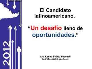 El Candidato latinoamericano.  “ Un desafío  lleno de  oportunidades . ” Ana Karina Suárez Hasbach [email_address] 