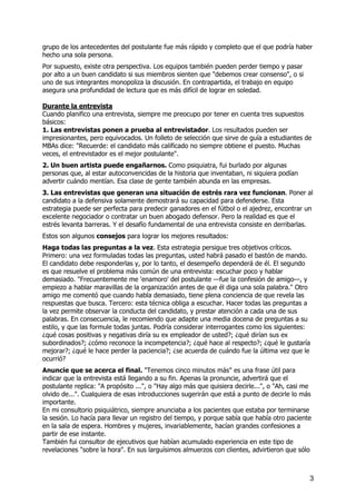 grupo de los antecedentes del postulante fue más rápido y completo que el que podría haber
hecho una sola persona.
Por supuesto, existe otra perspectiva. Los equipos también pueden perder tiempo y pasar
por alto a un buen candidato si sus miembros sienten que "debemos crear consenso", o si
uno de sus integrantes monopoliza la discusión. En contrapartida, el trabajo en equipo
asegura una profundidad de lectura que es más difícil de lograr en soledad.
Durante la entrevista
Cuando planifico una entrevista, siempre me preocupo por tener en cuenta tres supuestos
básicos:
1. Las entrevistas ponen a prueba al entrevistador. Los resultados pueden ser
impresionantes, pero equivocados. Un folleto de selección que sirve de guía a estudiantes de
MBAs dice: "Recuerde: el candidato más calificado no siempre obtiene el puesto. Muchas
veces, el entrevistador es el mejor postulante".
2. Un buen artista puede engañarnos. Como psiquiatra, fui burlado por algunas
personas que, al estar autoconvencidas de la historia que inventaban, ni siquiera podían
advertir cuándo mentían. Esa clase de gente también abunda en las empresas.
3. Las entrevistas que generan una situación de estrés rara vez funcionan. Poner al
candidato a la defensiva solamente demostrará su capacidad para defenderse. Esta
estrategia puede ser perfecta para predecir ganadores en el fútbol o el ajedrez, encontrar un
excelente negociador o contratar un buen abogado defensor. Pero la realidad es que el
estrés levanta barreras. Y el desafío fundamental de una entrevista consiste en derribarlas.
Estos son algunos consejos para lograr los mejores resultados:
Haga todas las preguntas a la vez. Esta estrategia persigue tres objetivos críticos.
Primero: una vez formuladas todas las preguntas, usted habrá pasado el bastón de mando.
El candidato debe responderlas y, por lo tanto, el desempeño dependerá de él. El segundo
es que resuelve el problema más común de una entrevista: escuchar poco y hablar
demasiado. "Frecuentemente me 'enamoro' del postulante —fue la confesión de amigo—, y
empiezo a hablar maravillas de la organización antes de que él diga una sola palabra." Otro
amigo me comentó que cuando habla demasiado, tiene plena conciencia de que revela las
respuestas que busca. Tercero: esta técnica obliga a escuchar. Hacer todas las preguntas a
la vez permite observar la conducta del candidato, y prestar atención a cada una de sus
palabras. En consecuencia, le recomiendo que adapte una media docena de preguntas a su
estilo, y que las formule todas juntas. Podría considerar interrogantes como los siguientes:
¿qué cosas positivas y negativas diría su ex empleador de usted?; ¿qué dirían sus ex
subordinados?; ¿cómo reconoce la incompetencia?; ¿qué hace al respecto?; ¿qué le gustaría
mejorar?; ¿qué le hace perder la paciencia?; ¿se acuerda de cuándo fue la última vez que le
ocurrió?
Anuncie que se acerca el final. "Tenemos cinco minutos más" es una frase útil para
indicar que la entrevista está llegando a su fin. Apenas la pronuncie, advertirá que el
postulante replica: "A propósito ...", o "Hay algo más que quisiera decirle...", o "Ah, casi me
olvido de...". Cualquiera de esas introducciones sugerirán que está a punto de decirle lo más
importante.
En mi consultorio psiquiátrico, siempre anunciaba a los pacientes que estaba por terminarse
la sesión. Lo hacía para llevar un registro del tiempo, y porque sabía que había otro paciente
en la sala de espera. Hombres y mujeres, invariablemente, hacían grandes confesiones a
partir de ese instante.
También fui consultor de ejecutivos que habían acumulado experiencia en este tipo de
revelaciones "sobre la hora". En sus larguísimos almuerzos con clientes, advirtieron que sólo
3
 