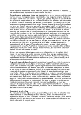 cuando llegaba el momento del postre, o del café, se producía el consabido "A propósito ...",
que siempre resultaba el preludio del motivo real del encuentro.
Concéntrese en un tema en el que sea experto. Como sé muy poco de marketing, o de
finanzas, rara vez interrogo sobre esas especialidades. Hago preguntas simples. "Cuénteme
qué le pasa cuando tiene que despedir a alguien", por ejemplo. Y a pesar de que se trata de
una pieza en un rompecabezas de 200, un candidato me dio una respuesta que nunca había
escuchado: "Lo siento, jamás tuve que despedir a un empleado". Compárela con la de otra
persona que se postulaba para el mismo cargo: "Aunque sé que el desempeño del empleado
que tengo que despedir fue mediocre, y que las razones para hacerlo son justificadas, no
puedo evitar que se me haga un nudo en el estómago. La verdad es que odio echar gente. Y
como la última vez no fue una excepción, llamé a una empresa de reubicación de personal
para pedir que me asesoraran, y solicité que enviaran un ejecutivo a nuestras oficinas ese
mismo día. De inmediato me reuní con el empleado y juntos analizamos varios paquetes de
beneficios económicos que le dieran algún control sobre la situación. La conversación fue
clara y directa. A pesar de que no estaba de acuerdo con una cláusula en su contrato de
trabajo, porque protegía a la compañía, a medida que hablaba me di cuenta de que existían
muy pocas posibilidades de que consultara a un abogado. Nos dimos la mano, y le pedí que
se reuniera con el especialista de la empresa de reubicación, quien ya había llegado y
aguardaba en la sala de espera. Afortunadamente, encontró un buen trabajo a los tres
meses de dejar la compañía. Pero todavía me duele recordar esa situación". Otro candidato,
enfrentado a una situación similar, me dijo: "El tipo no rendía. Ese fue el final. Entonces lo
despedí. Si quiere más detalles, le cuento".
¿Prefiere una respuesta detallada y completa, o un enfoque directo y sin vueltas? Usted
decide, y lo que le convenga será la respuesta correcta. En el caso que acabo de relatar,
pensé que los dos últimos postulantes sabían de qué hablaban. Pero cuando una persona
experimentada dice que jamás despidió a un empleado en su vida, y no da detalles, en mi
cerebro suena una señal de alarma.
Sorprenda y sorpréndase. Haga algo impredecible al concluir la entrevista formal, como
acompañar al candidato al auto. Fíjese en la marca, el modelo, vea cómo lo estacionó, y
analice todos los detalles que puedan sugerirle algo más sobre él. Una vez entrevisté a un
individuo bastante extraño que, además, llegó tarde. Se postulaba para gerente de ventas
de una cadena de negocios minoristas. Después de la reunión, caminé con él hasta su auto,
estacionado de punta en una curva de la calle. A través de las ventanillas pude ver ropa,
herramientas y diarios amontonados. Así como los perros se parecen a sus dueños, los autos
dicen mucho de sus propietarios. Pero mi mayor sorpresa fue descubrir que su mujer estaba
sentada en el auto, esperándolo. Ambos sabían que nuestra entrevista duraría alrededor de
dos horas. ¿Por qué ella no las había pasado en la sala de espera? ¿Por qué él ni siquiera me
pidió que alguien le alcanzara un vaso de agua? Dos horas en un auto, en un día caluroso,
me dijeron más sobre el candidato y sobre la manera en que trataba a su mujer que
cualquiera de las preguntas que le había hecho. A pesar de mi recomendación en contra, el
hombre fue contratado. Como era predecible, su relación con las empleadas fue espantosa.
Duró menos de un año en su cargo.
Después de la entrevista
Una vez que el candidato deja su oficina, a usted le falta pelear la mitad de la batalla. Si se
detiene a analizar su conducta después de la entrevista, estará actuando como quien
engancha un pez pero se niega a recogerlo. En cambio, si mantiene sus ojos y oídos abiertos
durante la reunión, descubrirá muchos aspectos de su comportamiento y podrá rastrear su
historia más rápido de lo que imagina.
4
 