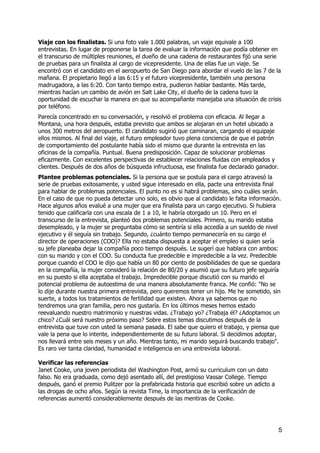 Viaje con los finalistas. Si una foto vale 1.000 palabras, un viaje equivale a 100
entrevistas. En lugar de proponerse la tarea de evaluar la información que podía obtener en
el transcurso de múltiples reuniones, el dueño de una cadena de restaurantes fijó una serie
de pruebas para un finalista al cargo de vicepresidente. Una de ellas fue un viaje. Se
encontró con el candidato en el aeropuerto de San Diego para abordar el vuelo de las 7 de la
mañana. El propietario llegó a las 6:15 y el futuro vicepresidente, también una persona
madrugadora, a las 6:20. Con tanto tiempo extra, pudieron hablar bastante. Más tarde,
mientras hacían un cambio de avión en Salt Lake City, el dueño de la cadena tuvo la
oportunidad de escuchar la manera en que su acompañante manejaba una situación de crisis
por teléfono.
Parecía concentrado en su conversación, y resolvió el problema con eficacia. Al llegar a
Montana, una hora después, estaba previsto que ambos se alojaran en un hotel ubicado a
unos 300 metros del aeropuerto. El candidato sugirió que caminaran, cargando el equipaje
ellos mismos. Al final del viaje, el futuro empleador tuvo plena conciencia de que el patrón
de comportamiento del postulante había sido el mismo que durante la entrevista en las
oficinas de la compañía. Puntual. Buena predisposición. Capaz de solucionar problemas
eficazmente. Con excelentes perspectivas de establecer relaciones fluidas con empleados y
clientes. Después de dos años de búsqueda infructuosa, ese finalista fue declarado ganador.
Plantee problemas potenciales. Si la persona que se postula para el cargo atravesó la
serie de pruebas exitosamente, y usted sigue interesado en ella, pacte una entrevista final
para hablar de problemas potenciales. El punto no es si habrá problemas, sino cuáles serán.
En el caso de que no pueda detectar uno solo, es obvio que al candidato le falta información.
Hace algunos años evalué a una mujer que era finalista para un cargo ejecutivo. Si hubiera
tenido que calificarla con una escala de 1 a 10, le habría otorgado un 10. Pero en el
transcurso de la entrevista, planteó dos problemas potenciales. Primero, su marido estaba
desempleado, y la mujer se preguntaba cómo se sentiría si ella accedía a un sueldo de nivel
ejecutivo y él seguía sin trabajo. Segundo, ¿cuánto tiempo permanecería en su cargo el
director de operaciones (COO)? Ella no estaba dispuesta a aceptar el empleo si quien sería
su jefe planeaba dejar la compañía poco tiempo después. Le sugerí que hablara con ambos:
con su marido y con el COO. Su conducta fue predecible e impredecible a la vez. Predecible
porque cuando el COO le dijo que había un 80 por ciento de posibilidades de que se quedara
en la compañía, la mujer consideró la relación de 80/20 y asumió que su futuro jefe seguiría
en su puesto si ella aceptaba el trabajo. Impredecible porque discutió con su marido el
potencial problema de autoestima de una manera absolutamente franca. Me confió: "No se
lo dije durante nuestra primera entrevista, pero queremos tener un hijo. Me he sometido, sin
suerte, a todos los tratamientos de fertilidad que existen. Ahora ya sabemos que no
tendremos una gran familia, pero nos gustaría. En los últimos meses hemos estado
reevaluando nuestro matrimonio y nuestras vidas. ¿Trabajo yo? ¿Trabaja él? ¿Adoptamos un
chico? ¿Cuál será nuestro próximo paso? Sobre estos temas discutimos después de la
entrevista que tuve con usted la semana pasada. El sabe que quiero el trabajo, y piensa que
vale la pena que lo intente, independientemente de su futuro laboral. Si decidimos adoptar,
nos llevará entre seis meses y un año. Mientras tanto, mi marido seguirá buscando trabajo".
Es raro ver tanta claridad, humanidad e inteligencia en una entrevista laboral.
Verificar las referencias
Janet Cooke, una joven periodista del Washington Post, armó su curriculum con un dato
falso. No era graduada, como dejó asentado allí, del prestigioso Vassar College. Tiempo
después, ganó el premio Pulitzer por la prefabricada historia que escribió sobre un adicto a
las drogas de ocho años. Según la revista Time, la importancia de la verificación de
referencias aumentó considerablemente después de las mentiras de Cooke.
5
 
